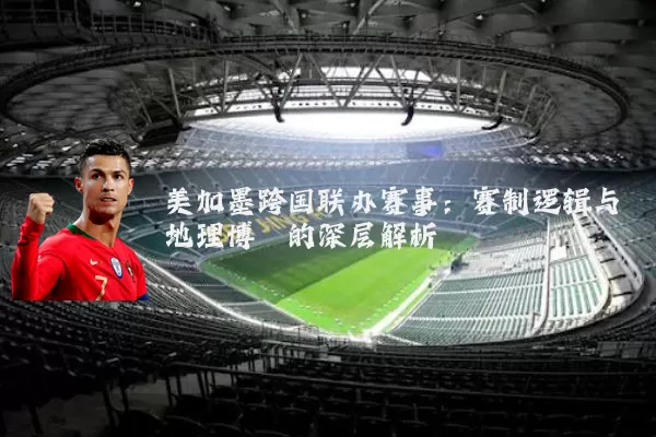 美加墨跨国联办赛事:赛制逻辑与地理博弈的深层解析